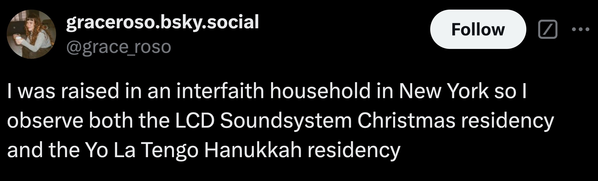 parallel - graceroso.bsky.social I was raised in an interfaith household in New York so I observe both the Lcd Soundsystem Christmas residency and the Yo La Tengo Hanukkah residency